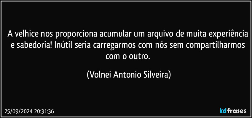 A velhice nos proporciona acumular um arquivo de muita experiência e sabedoria! Inútil seria carregarmos com nós sem compartilharmos com o outro. (Volnei Antonio Silveira)