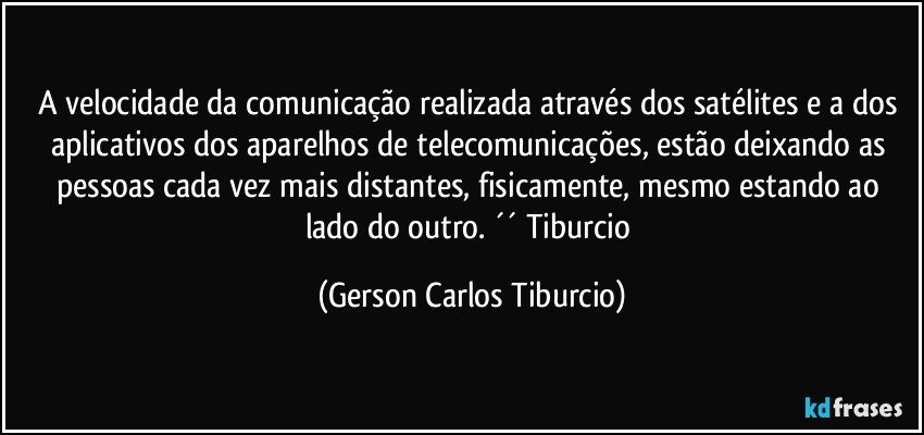 A velocidade da comunicação realizada através dos satélites e a dos aplicativos dos aparelhos de telecomunicações, estão deixando as pessoas cada vez mais distantes, fisicamente, mesmo estando ao lado do outro. ´´ Tiburcio (Gerson Carlos Tiburcio)