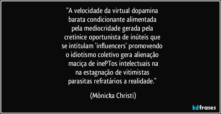 "A velocidade da virtual dopamina 
barata condicionante alimentada 
pela mediocridade gerada pela 
cretinice oportunista de inúteis que 
se intitulam 'influencers' promovendo 
o idiotismo coletivo gera alienação 
maciça de inePTos intelectuais na
na estagnação de vitimistas 
parasitas refratários a realidade." (Mônicka Christi)