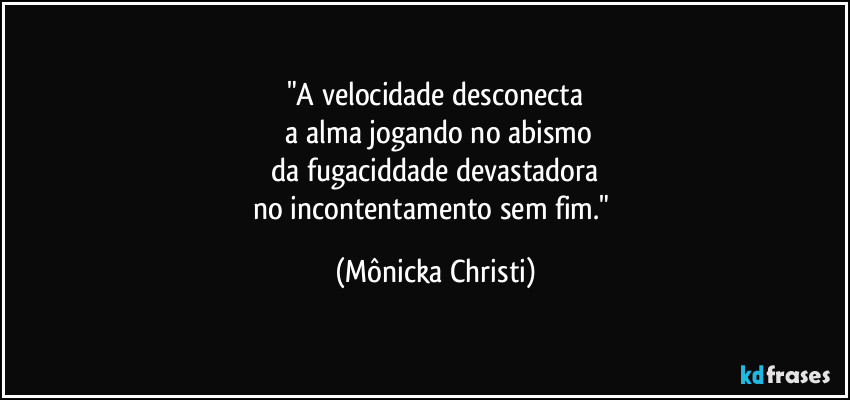 "A velocidade desconecta
 a alma jogando no abismo
 da fugaciddade devastadora 
no incontentamento sem fim." (Mônicka Christi)