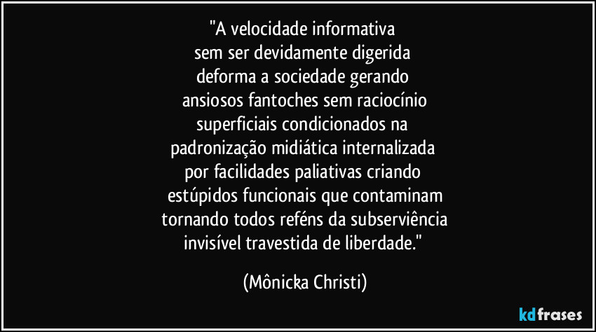 "A velocidade informativa
sem ser devidamente digerida
deforma a sociedade gerando
ansiosos fantoches sem raciocínio
superficiais condicionados na
padronização midiática internalizada
por facilidades paliativas criando
estúpidos funcionais que contaminam
tornando todos reféns da subserviência
invisível travestida de liberdade." (Mônicka Christi)