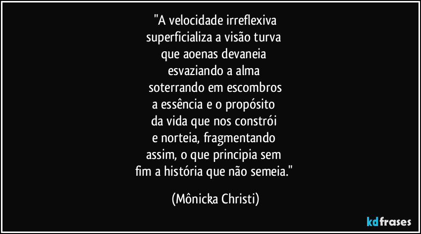 "A velocidade irreflexiva
superficializa a visão turva
que aoenas devaneia
esvaziando a alma
soterrando em escombros
a essência e o propósito
da vida que nos constrói
e norteia, fragmentando
assim, o que principia sem
fim a história que não semeia." (Mônicka Christi)