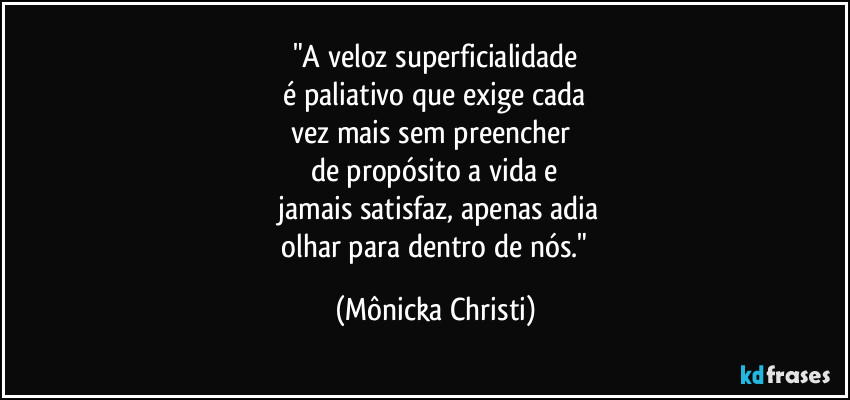 "A veloz superficialidade
 é paliativo que exige cada 
vez mais sem preencher 
de propósito a vida e
 jamais satisfaz, apenas adia
 olhar para dentro de nós." (Mônicka Christi)