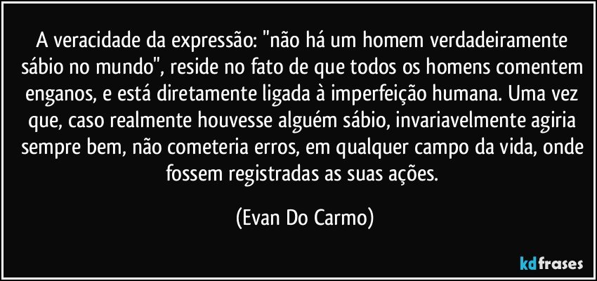 A veracidade da expressão: "não há um homem verdadeiramente sábio no mundo", reside no fato de que todos os homens comentem enganos, e está diretamente ligada à imperfeição humana. Uma vez que, caso realmente houvesse alguém sábio, invariavelmente agiria sempre bem, não cometeria erros, em qualquer campo da vida, onde fossem registradas as suas ações. (Evan Do Carmo)