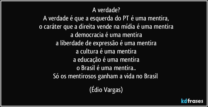 A verdade?
A verdade é que a esquerda do PT é uma mentira,
o caráter que a direita vende na mídia é uma mentira
a democracia é uma mentira
a liberdade de expressão é uma mentira
a cultura é uma mentira
a educação é uma mentira
o Brasil é uma mentira..
Só os mentirosos ganham a vida no Brasil (Édio Vargas)