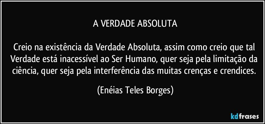 A VERDADE ABSOLUTA

Creio na existência da Verdade Absoluta, assim como creio que tal Verdade está inacessível ao Ser Humano, quer seja pela limitação da ciência, quer seja pela interferência das muitas crenças e crendices. (Enéias Teles Borges)