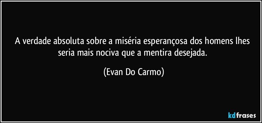 A verdade absoluta sobre a miséria esperançosa dos homens lhes seria mais nociva que a mentira desejada. (Evan Do Carmo)