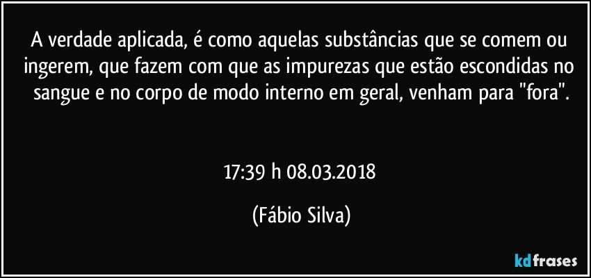 A verdade aplicada, é como aquelas substâncias que se comem ou ingerem, que fazem com que as impurezas que estão escondidas no sangue e no corpo de modo interno em geral, venham para "fora".


17:39 h 08.03.2018 (Fábio Silva)