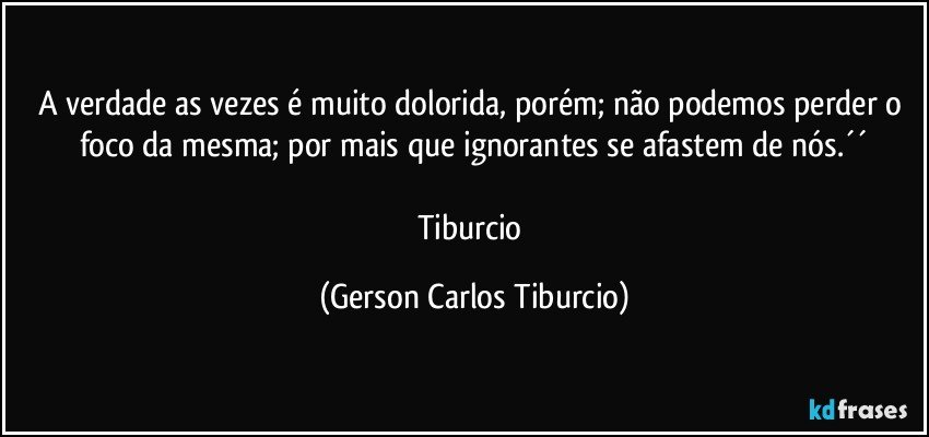 A verdade as vezes é muito dolorida, porém; não podemos perder o foco da mesma; por mais que ignorantes se afastem de nós.´´

Tiburcio (Gerson Carlos Tiburcio)