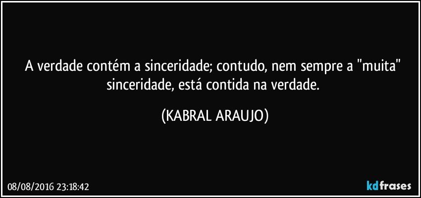 A verdade contém a sinceridade; contudo, nem sempre a "muita" sinceridade, está contida na verdade. (KABRAL ARAUJO)