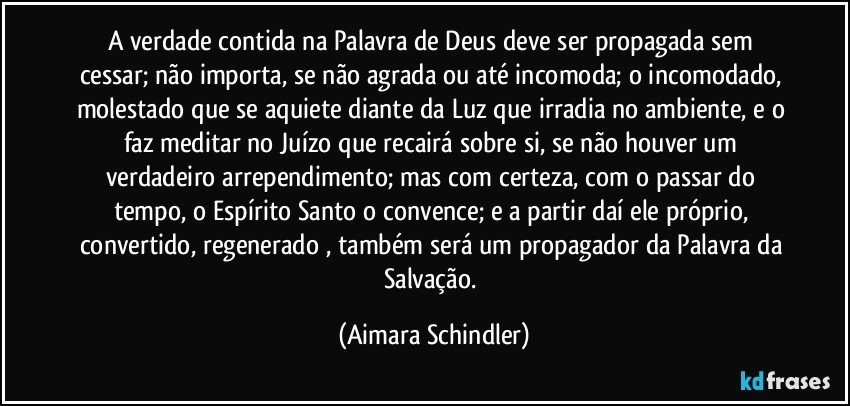 A verdade contida na Palavra de Deus deve ser propagada sem cessar;  não importa, se não agrada ou até incomoda;  o incomodado, molestado que se aquiete diante da Luz que irradia no ambiente, e o faz meditar no Juízo que recairá sobre si, se não houver um  verdadeiro arrependimento;   mas com certeza, com o passar do tempo, o Espírito Santo o convence;  e a partir daí ele próprio, convertido, regenerado , também será um propagador da Palavra da Salvação. (Aimara Schindler)