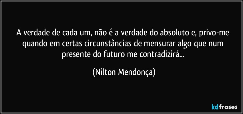 A verdade de cada um, não é a verdade do absoluto e, privo-me quando em certas circunstâncias de mensurar algo que num presente do futuro me contradizirá... (Nilton Mendonça)