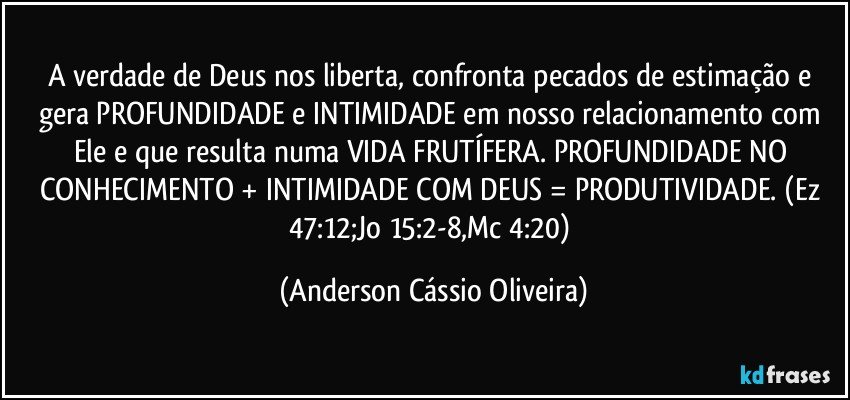 A verdade de Deus nos liberta, confronta pecados de estimação e gera PROFUNDIDADE e INTIMIDADE em nosso relacionamento com Ele e que resulta numa VIDA FRUTÍFERA.  PROFUNDIDADE NO CONHECIMENTO + INTIMIDADE COM DEUS = PRODUTIVIDADE. (Ez 47:12;Jo 15:2-8,Mc 4:20) (Anderson Cássio Oliveira)