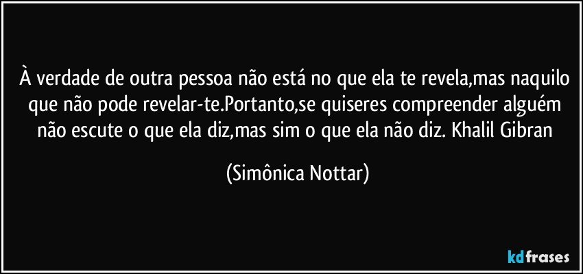 À verdade de outra pessoa não está no que ela te revela,mas naquilo que não pode revelar-te.Portanto,se quiseres compreender alguém não escute o que ela diz,mas sim o que ela não diz. Khalil Gibran (Simônica Nottar)