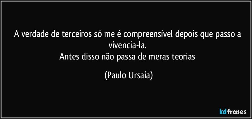 A verdade de terceiros só me é compreensível depois que passo a vivencia-la. 
Antes disso não passa de meras teorias (Paulo Ursaia)