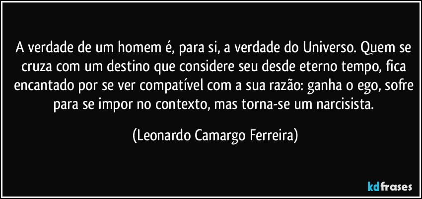 A verdade de um homem é, para si, a verdade do Universo. Quem se cruza com um destino que considere seu desde eterno tempo, fica encantado por se ver compatível com a sua razão: ganha o ego, sofre para se impor no contexto, mas torna-se um narcisista. (Leonardo Camargo Ferreira)