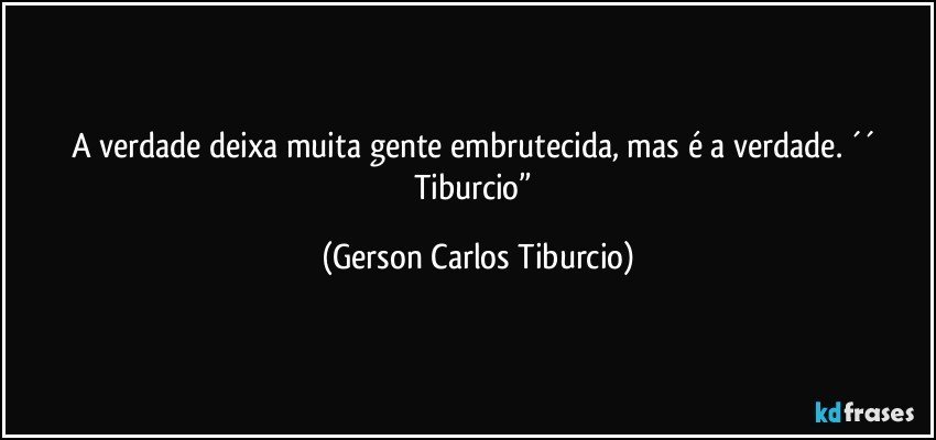 A verdade deixa muita gente embrutecida, mas é a verdade. ´´ Tiburcio” (Gerson Carlos Tiburcio)