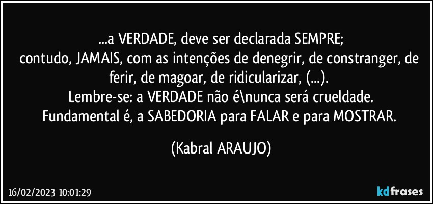 ...a VERDADE, deve ser declarada SEMPRE;
contudo, JAMAIS, com as intenções de denegrir, de constranger, de ferir, de magoar, de ridicularizar, (...). 
Lembre-se: a VERDADE não é\nunca será crueldade.
Fundamental é, a SABEDORIA para FALAR e para MOSTRAR. (KABRAL ARAUJO)