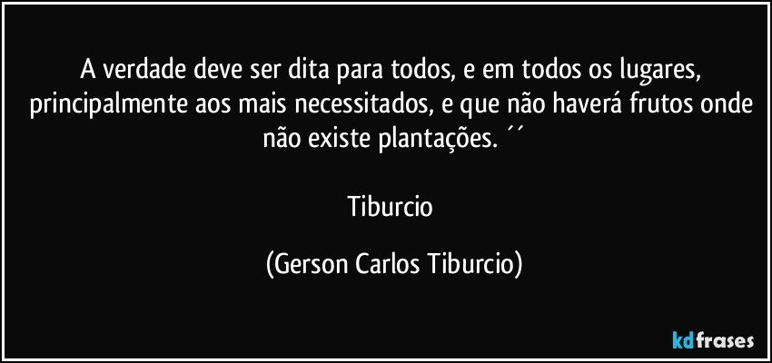 A verdade deve ser dita para todos, e em todos os lugares, principalmente aos mais necessitados, e que não haverá frutos onde não existe plantações. ´´
 
Tiburcio (Gerson Carlos Tiburcio)