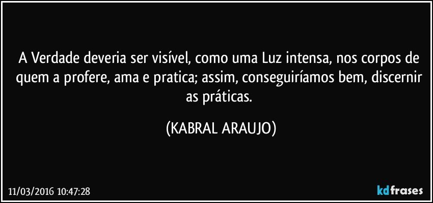 A Verdade deveria ser visível, como uma Luz intensa, nos corpos de quem a profere, ama e pratica; assim, conseguiríamos bem, discernir as práticas. (KABRAL ARAUJO)