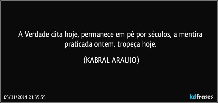 A Verdade dita hoje, permanece em pé por séculos, a mentira praticada ontem, tropeça hoje. (KABRAL ARAUJO)