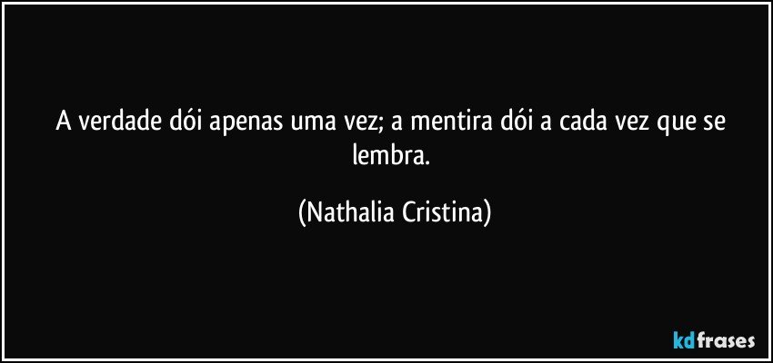 A verdade dói apenas uma vez; a mentira dói a cada vez que se lembra. (Nathalia Cristina)