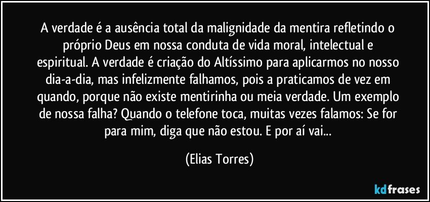 A verdade é a ausência total da malignidade da mentira refletindo o próprio Deus em nossa conduta de vida moral, intelectual e espiritual. A verdade é criação do Altíssimo para aplicarmos no nosso dia-a-dia, mas infelizmente falhamos, pois a praticamos de vez em quando, porque não existe mentirinha ou meia verdade. Um exemplo de nossa falha? Quando o telefone toca, muitas vezes falamos: Se for para mim, diga que não estou. E por aí vai... (Elias Torres)