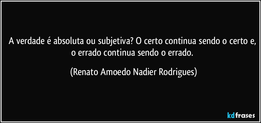 A verdade é absoluta ou subjetiva? O certo continua sendo o certo e, o errado continua sendo o errado. (Renato Amoedo Nadier Rodrigues)