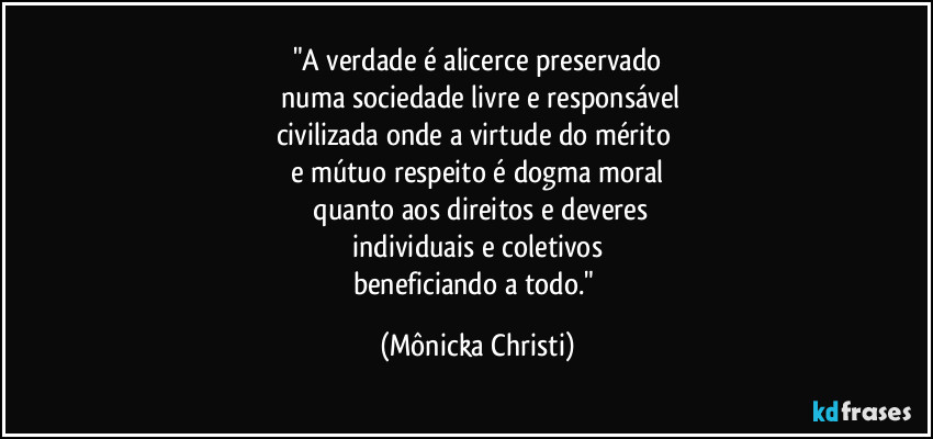 "A verdade é alicerce preservado
 numa sociedade livre e responsável
civilizada onde a virtude do mérito 
e mútuo respeito é dogma moral
 quanto aos direitos e deveres
 individuais e coletivos 
beneficiando a todo." (Mônicka Christi)