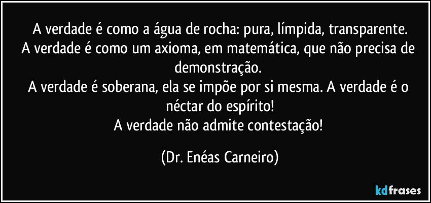 A verdade é como a água de rocha: pura, límpida, transparente.
A verdade é como um axioma, em matemática, que não precisa de demonstração. 
A verdade é soberana, ela se impõe por si mesma. A verdade é o néctar do espírito!
A verdade não admite contestação! (Dr. Enéas Carneiro)