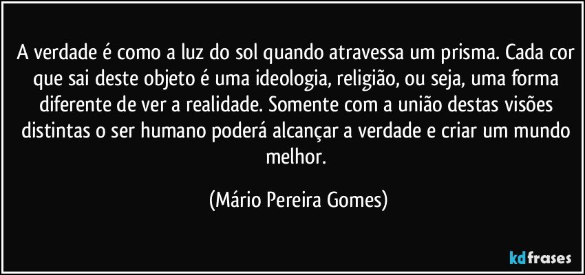 A verdade é como a luz do sol quando atravessa um prisma. Cada cor que sai deste objeto é uma ideologia, religião, ou seja, uma forma diferente de ver a realidade. Somente com a união destas visões distintas o ser humano poderá alcançar a verdade e criar um mundo melhor. (Mário Pereira Gomes)