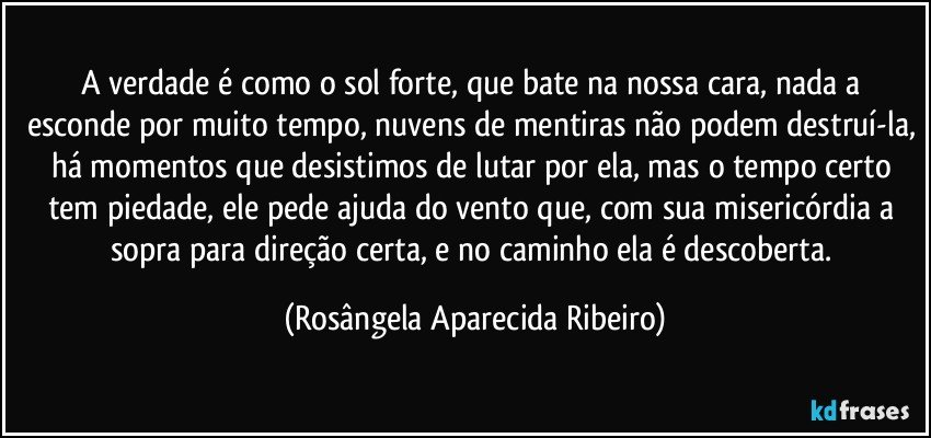 A verdade é como o sol forte, que bate na nossa cara, nada a esconde por muito tempo, nuvens de mentiras não podem destruí-la, há momentos que desistimos de lutar por ela, mas o tempo certo tem piedade, ele pede ajuda do vento que, com sua misericórdia a sopra para direção certa, e no caminho ela é descoberta. (Rosângela Aparecida Ribeiro)