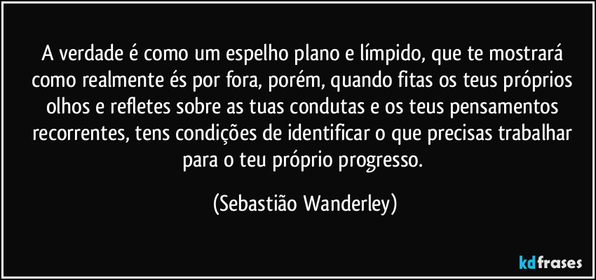 A verdade é como um espelho plano e límpido, que te mostrará como realmente és por fora, porém, quando fitas os teus próprios olhos e refletes sobre as tuas condutas e os teus pensamentos recorrentes, tens condições de identificar o que precisas trabalhar para o teu próprio progresso. (Sebastião Wanderley)