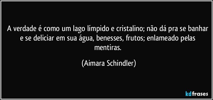 A verdade é como um lago límpido e cristalino; não dá pra se banhar e se deliciar em sua água, benesses, frutos; enlameado pelas mentiras. (Aimara Schindler)