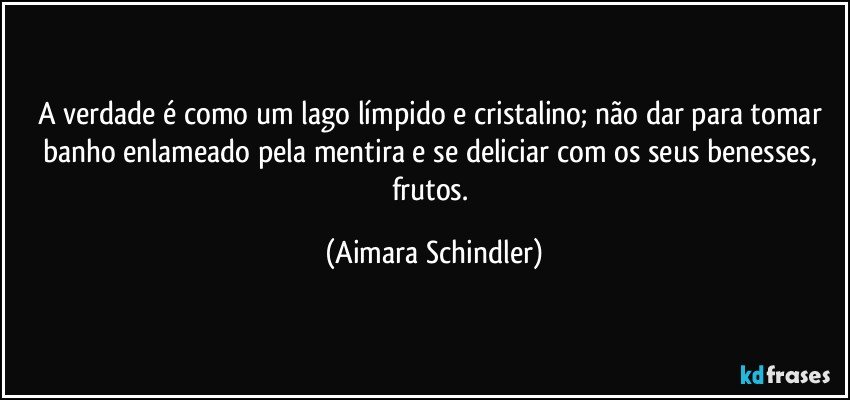 A verdade é como um lago límpido e cristalino;  não dar para tomar banho enlameado pela mentira e se deliciar com os seus benesses, frutos. (Aimara Schindler)