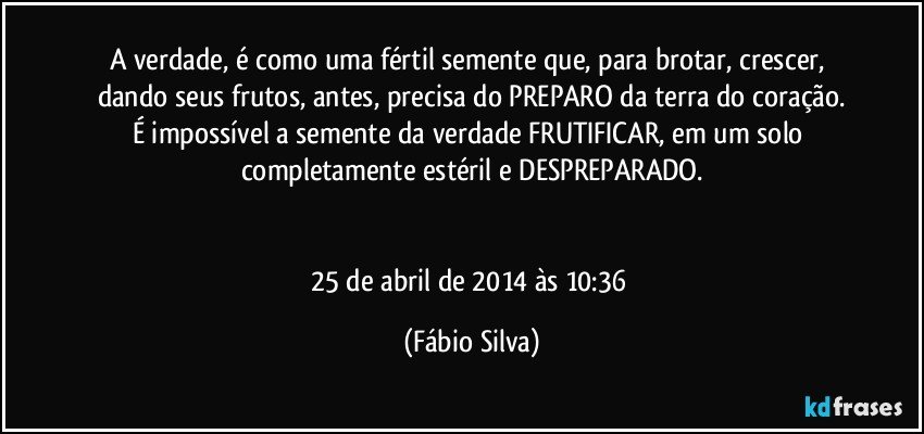 A verdade, é como uma fértil semente que, para brotar, crescer, dando seus frutos, antes, precisa do PREPARO da terra do coração.
É impossível a semente da verdade FRUTIFICAR, em um solo completamente estéril e DESPREPARADO.


25 de abril de 2014 às 10:36 (Fábio Silva)