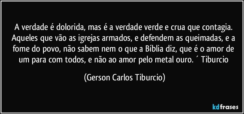 A verdade é dolorida, mas é a verdade verde e crua que contagia. Aqueles que vão as igrejas armados, e defendem as queimadas, e a fome do povo, não sabem nem o que a Bíblia diz, que é o amor de um para com todos, e não ao amor pelo metal ouro. ´ Tiburcio (Gerson Carlos Tiburcio)