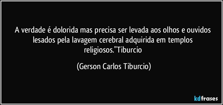 A verdade é dolorida mas  precisa ser levada aos olhos e ouvidos lesados pela lavagem cerebral adquirida em templos religiosos."Tiburcio (Gerson Carlos Tiburcio)