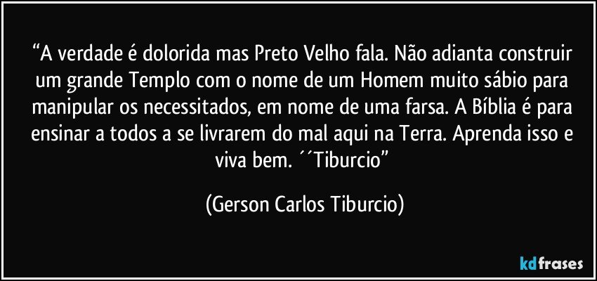 “A verdade é dolorida mas Preto Velho fala. Não adianta construir um grande Templo com o nome de um Homem muito sábio para manipular os necessitados, em nome de uma farsa. A Bíblia é para ensinar a todos a se livrarem do mal aqui na Terra. Aprenda isso e viva bem. ´´Tiburcio” (Gerson Carlos Tiburcio)