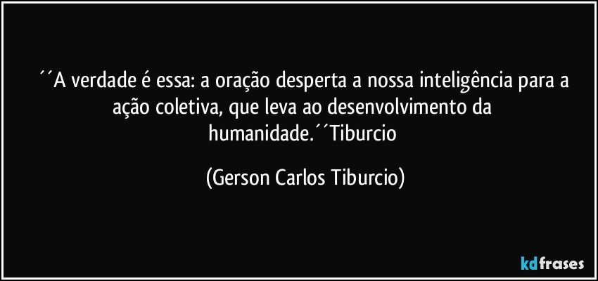 ´´A verdade é essa: a oração desperta a nossa inteligência para a ação coletiva, que leva ao desenvolvimento da humanidade.´´Tiburcio (Gerson Carlos Tiburcio)