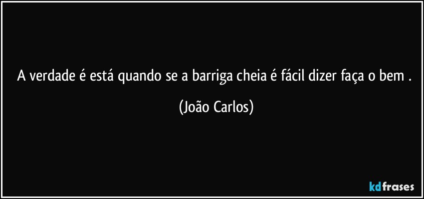 A verdade é está quando se a barriga cheia é fácil dizer faça o bem . (João Carlos)