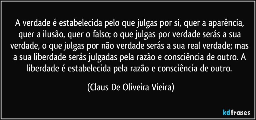 A verdade é estabelecida pelo que julgas por si, quer a aparência, quer a ilusão, quer o falso; o que julgas por verdade serás a sua verdade, o que julgas por não verdade serás a sua real verdade; mas a sua liberdade serás julgadas pela razão e consciência de outro. A liberdade é estabelecida pela razão e consciência de outro. (Claus De Oliveira Vieira)