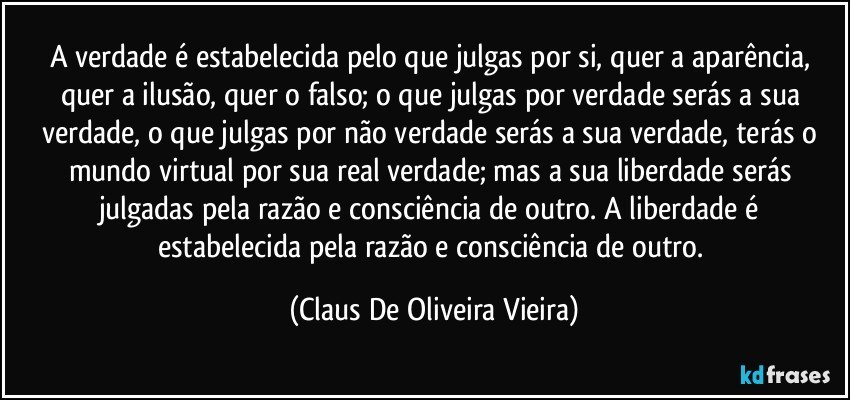 A verdade é estabelecida pelo que julgas por si, quer a aparência, quer a ilusão, quer o falso; o que julgas por verdade serás a sua verdade,  o que julgas por não verdade serás a sua  verdade, terás o mundo virtual por sua real verdade; mas a sua liberdade serás julgadas pela razão e consciência de outro. A liberdade é estabelecida pela razão e consciência de outro. (Claus De Oliveira Vieira)