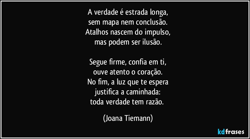 A verdade é estrada longa,
sem mapa nem conclusão.
Atalhos nascem do impulso,
mas podem ser ilusão.

Segue firme, confia em ti,
ouve atento o coração.
No fim, a luz que te espera
justifica a caminhada:
toda verdade tem razão. (Joana Tiemann)