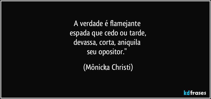A verdade é flamejante 
espada que cedo ou tarde,
devassa, corta, aniquila 
seu opositor." (Mônicka Christi)