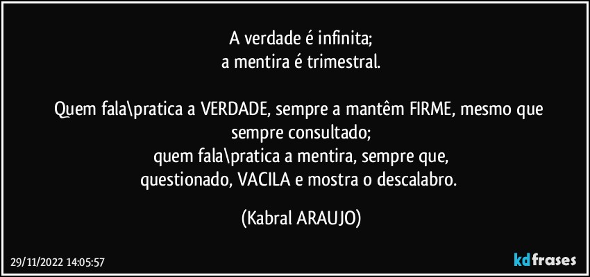 A verdade é infinita;
a mentira é trimestral.

Quem fala\pratica a VERDADE, sempre a mantêm FIRME, mesmo que sempre consultado;
quem fala\pratica a mentira, sempre que,
questionado, VACILA e mostra o descalabro. (KABRAL ARAUJO)