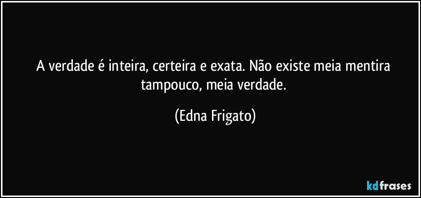 A verdade é inteira, certeira e exata. Não existe meia mentira tampouco, meia verdade. (Edna Frigato)