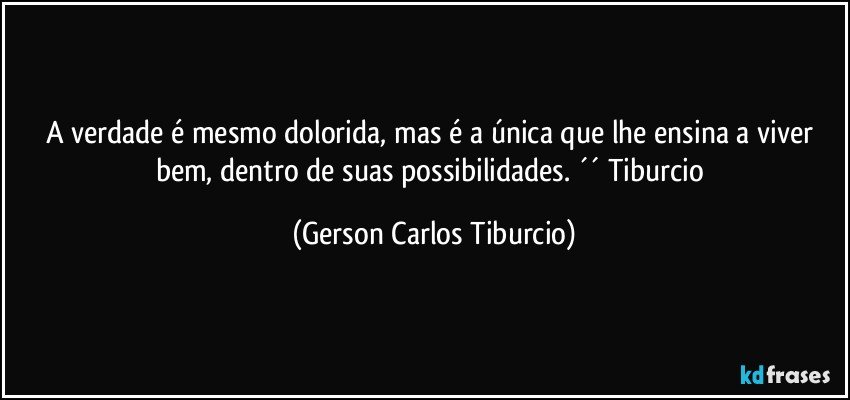 A verdade é mesmo dolorida, mas é a única que lhe ensina a viver bem, dentro de suas possibilidades. ´´ Tiburcio (Gerson Carlos Tiburcio)