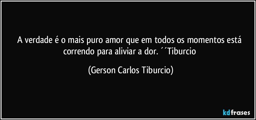 A verdade é o mais puro amor que em todos os momentos está correndo para aliviar a dor. ´´Tiburcio (Gerson Carlos Tiburcio)