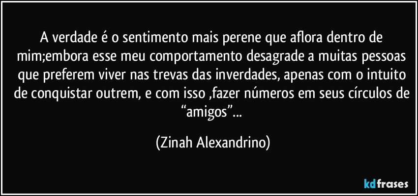 A verdade é o sentimento mais perene  que aflora dentro de mim;embora esse meu comportamento desagrade a muitas pessoas que preferem viver nas trevas das inverdades, apenas com o intuito de conquistar outrem, e com isso ,fazer números em seus círculos de “amigos”... (Zinah Alexandrino)